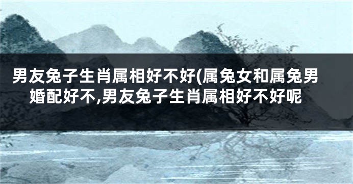 男友兔子生肖属相好不好(属兔女和属兔男婚配好不,男友兔子生肖属相好不好呢