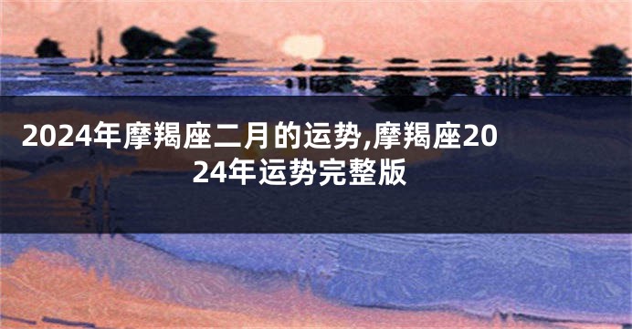 2024年摩羯座二月的运势,摩羯座2024年运势完整版