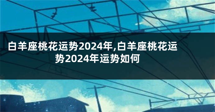 白羊座桃花运势2024年,白羊座桃花运势2024年运势如何