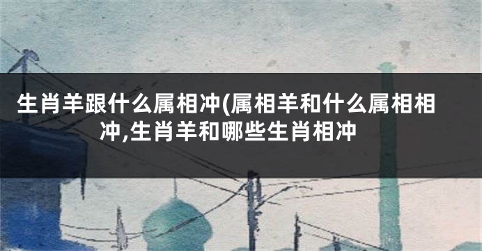 生肖羊跟什么属相冲(属相羊和什么属相相冲,生肖羊和哪些生肖相冲