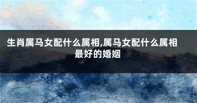 生肖属马女配什么属相,属马女配什么属相最好的婚姻