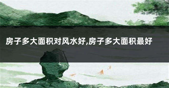 房子多大面积对风水好,房子多大面积最好