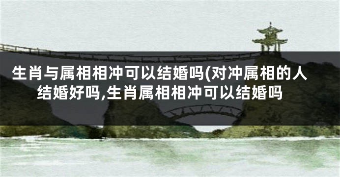 生肖与属相相冲可以结婚吗(对冲属相的人结婚好吗,生肖属相相冲可以结婚吗