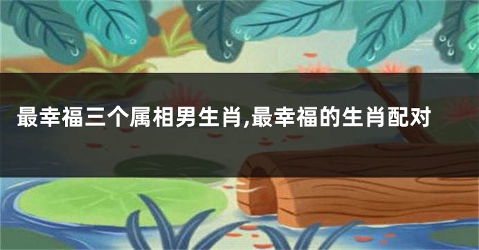 最幸福三个属相男生肖,最幸福的生肖配对