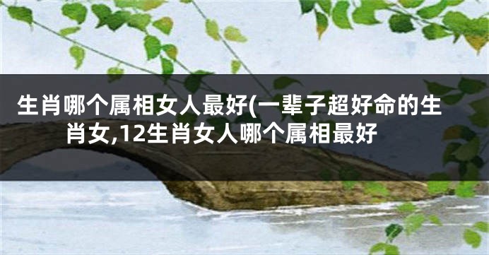 生肖哪个属相女人最好(一辈子超好命的生肖女,12生肖女人哪个属相最好