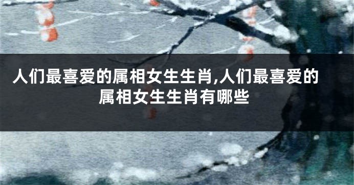 人们最喜爱的属相女生生肖,人们最喜爱的属相女生生肖有哪些