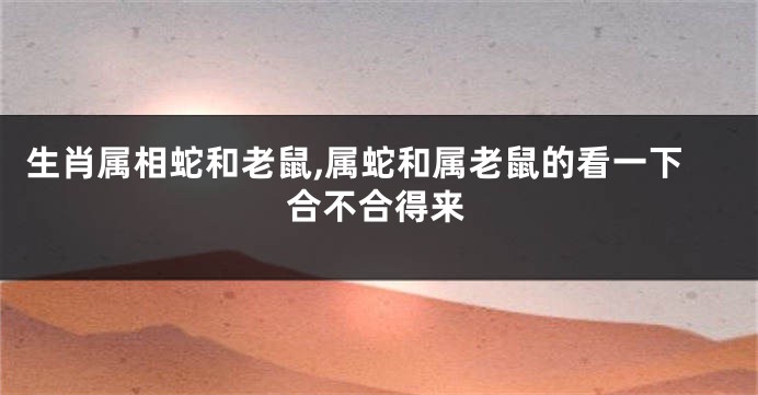 生肖属相蛇和老鼠,属蛇和属老鼠的看一下合不合得来