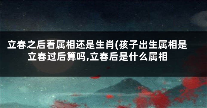 立春之后看属相还是生肖(孩子出生属相是立春过后算吗,立春后是什么属相