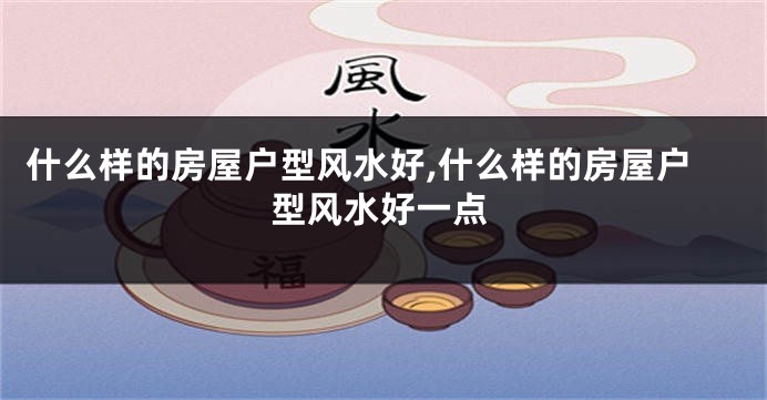 什么样的房屋户型风水好,什么样的房屋户型风水好一点