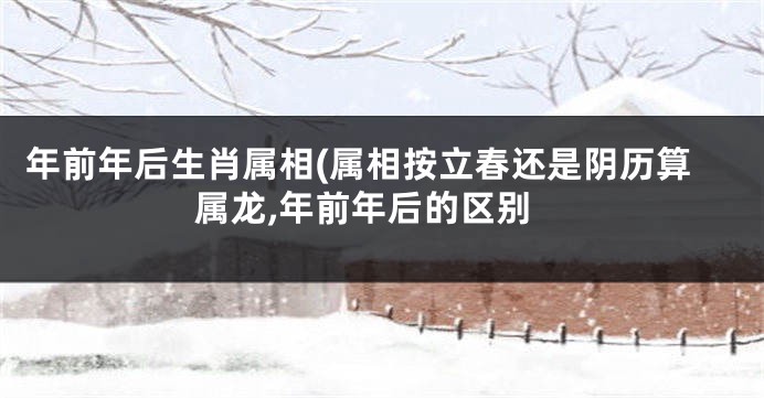 年前年后生肖属相(属相按立春还是阴历算属龙,年前年后的区别