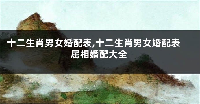 十二生肖男女婚配表,十二生肖男女婚配表属相婚配大全
