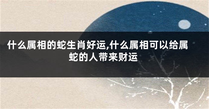 什么属相的蛇生肖好运,什么属相可以给属蛇的人带来财运