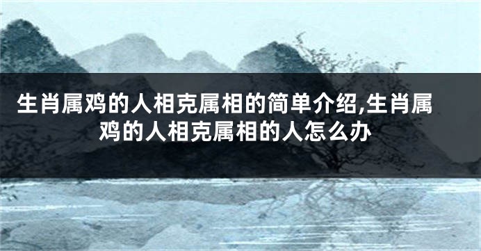 生肖属鸡的人相克属相的简单介绍,生肖属鸡的人相克属相的人怎么办