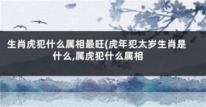 生肖虎犯什么属相最旺(虎年犯太岁生肖是什么,属虎犯什么属相