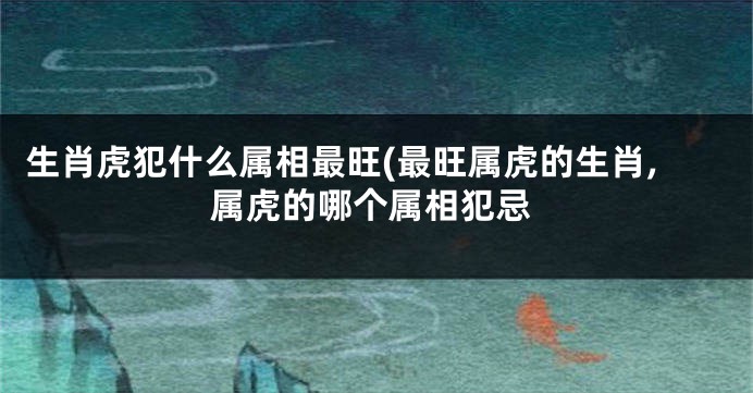 生肖虎犯什么属相最旺(最旺属虎的生肖,属虎的哪个属相犯忌