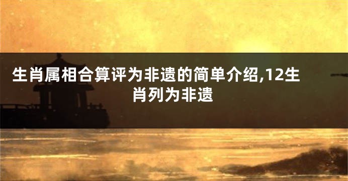 生肖属相合算评为非遗的简单介绍,12生肖列为非遗