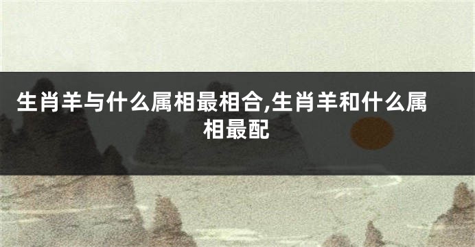 生肖羊与什么属相最相合,生肖羊和什么属相最配
