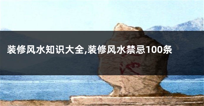 装修风水知识大全,装修风水禁忌100条