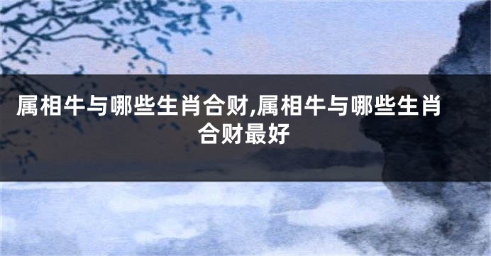 属相牛与哪些生肖合财,属相牛与哪些生肖合财最好
