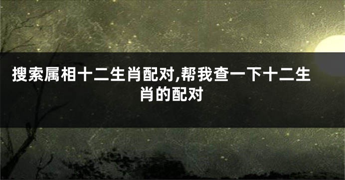 搜索属相十二生肖配对,帮我查一下十二生肖的配对