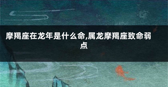 摩羯座在龙年是什么命,属龙摩羯座致命弱点