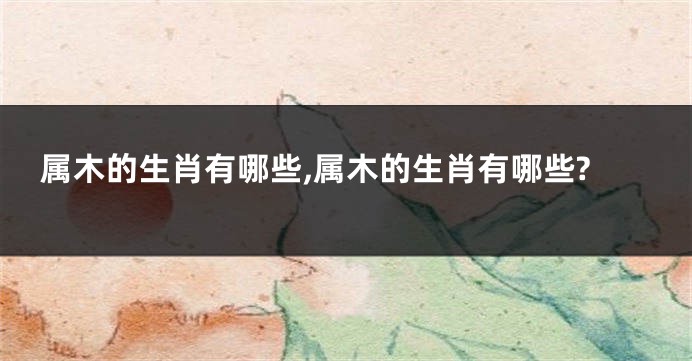 属木的生肖有哪些,属木的生肖有哪些?
