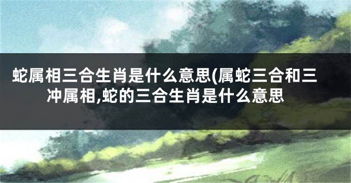 蛇属相三合生肖是什么意思(属蛇三合和三冲属相,蛇的三合生肖是什么意思
