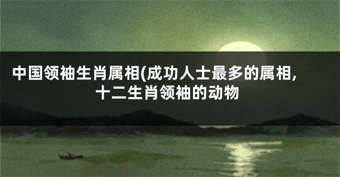 中国领袖生肖属相(成功人士最多的属相,十二生肖领袖的动物