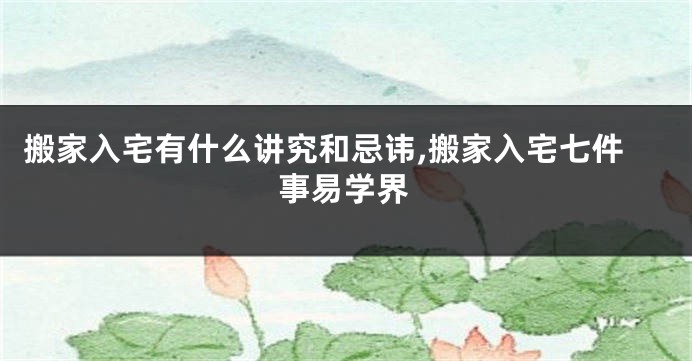 搬家入宅有什么讲究和忌讳,搬家入宅七件事易学界