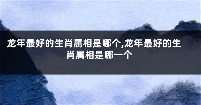 龙年最好的生肖属相是哪个,龙年最好的生肖属相是哪一个