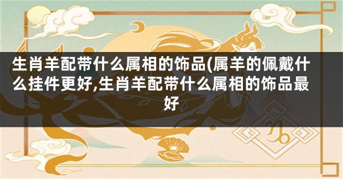 生肖羊配带什么属相的饰品(属羊的佩戴什么挂件更好,生肖羊配带什么属相的饰品最好