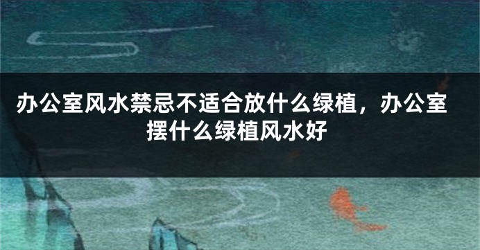 办公室风水禁忌不适合放什么绿植，办公室摆什么绿植风水好