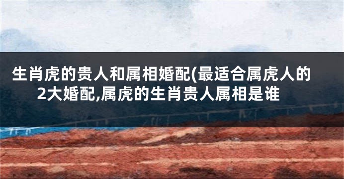 生肖虎的贵人和属相婚配(最适合属虎人的2大婚配,属虎的生肖贵人属相是谁