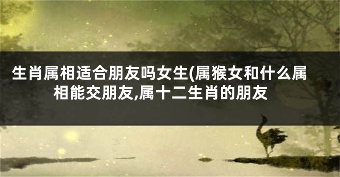 生肖属相适合朋友吗女生(属猴女和什么属相能交朋友,属十二生肖的朋友