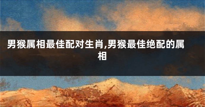 男猴属相最佳配对生肖,男猴最佳绝配的属相