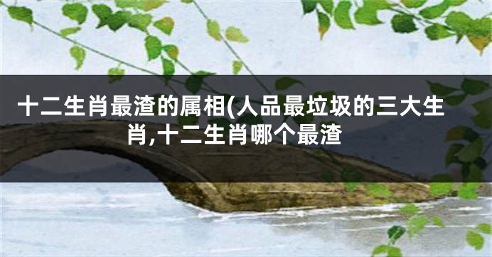 十二生肖最渣的属相(人品最垃圾的三大生肖,十二生肖哪个最渣