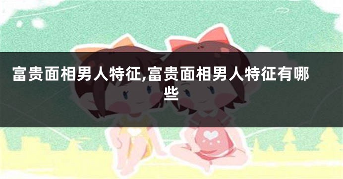 富贵面相男人特征,富贵面相男人特征有哪些