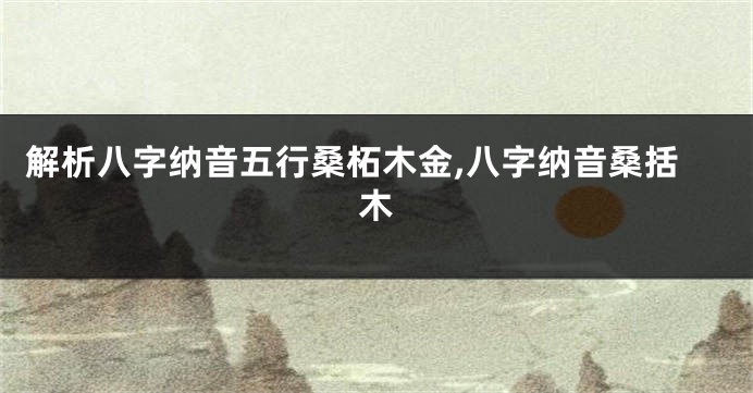 解析八字纳音五行桑柘木金,八字纳音桑括木