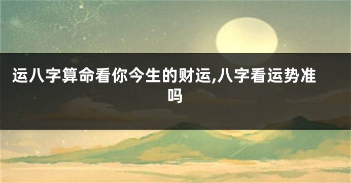 运八字算命看你今生的财运,八字看运势准吗