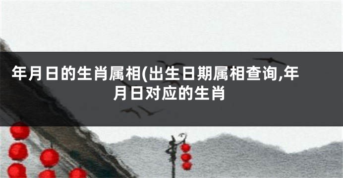 年月日的生肖属相(出生日期属相查询,年月日对应的生肖