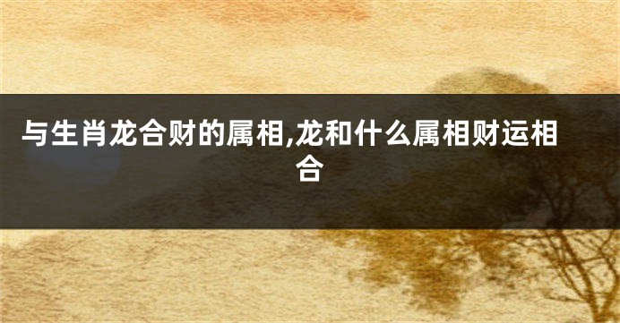与生肖龙合财的属相,龙和什么属相财运相合
