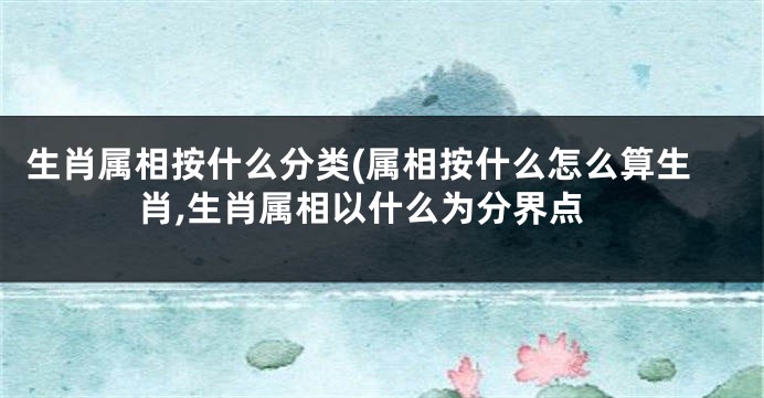 生肖属相按什么分类(属相按什么怎么算生肖,生肖属相以什么为分界点