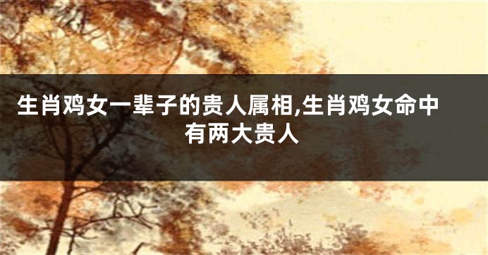 生肖鸡女一辈子的贵人属相,生肖鸡女命中有两大贵人