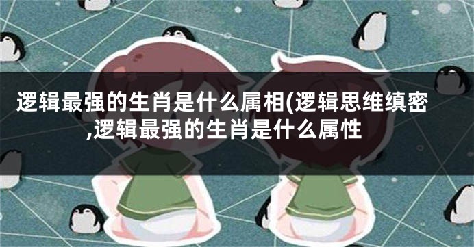 逻辑最强的生肖是什么属相(逻辑思维缜密,逻辑最强的生肖是什么属性