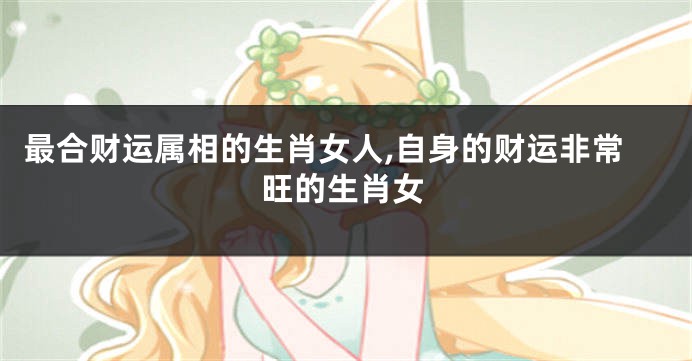 最合财运属相的生肖女人,自身的财运非常旺的生肖女