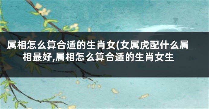 属相怎么算合适的生肖女(女属虎配什么属相最好,属相怎么算合适的生肖女生