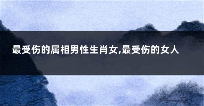 最受伤的属相男性生肖女,最受伤的女人