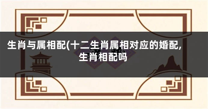 生肖与属相配(十二生肖属相对应的婚配,生肖相配吗