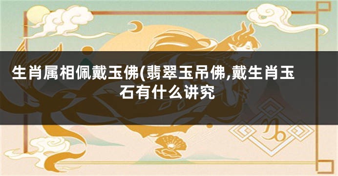 生肖属相佩戴玉佛(翡翠玉吊佛,戴生肖玉石有什么讲究