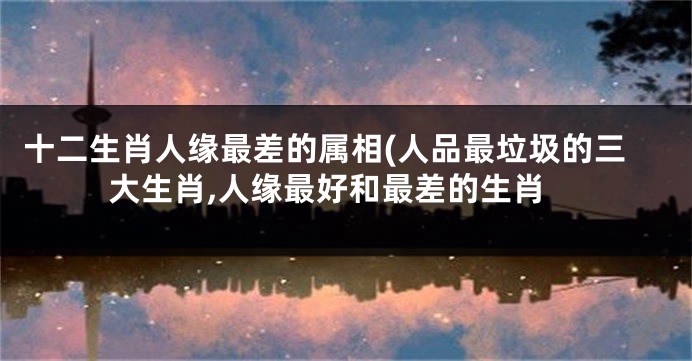 十二生肖人缘最差的属相(人品最垃圾的三大生肖,人缘最好和最差的生肖